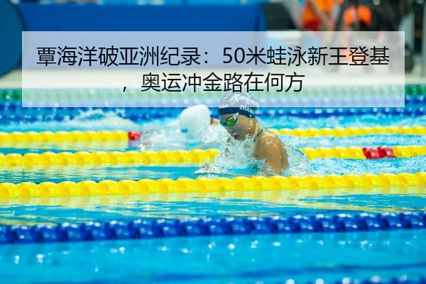覃海洋破亚洲纪录：50米蛙泳新王登基，奥运冲金路在何方